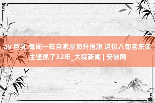 av 巨乳 每周一在自家屋顶升国旗 这位八旬老东谈主坚抓了32年_大皖新闻 | 安徽网