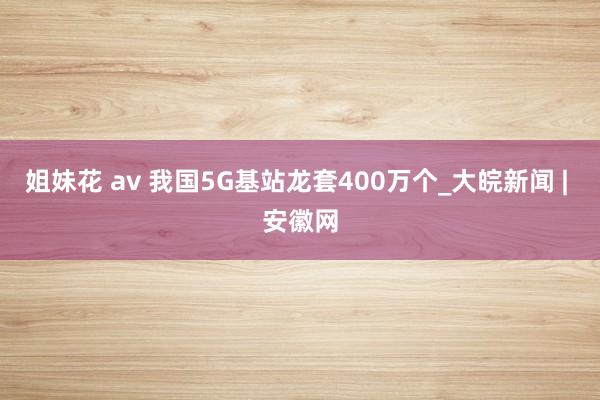 姐妹花 av 我国5G基站龙套400万个_大皖新闻 | 安徽网