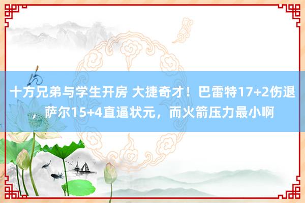 十方兄弟与学生开房 大捷奇才！巴雷特17+2伤退，萨尔15+4直逼状元，而火箭压力最小啊