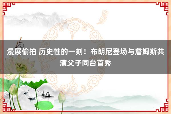 漫展偷拍 历史性的一刻！布朗尼登场与詹姆斯共演父子同台首秀