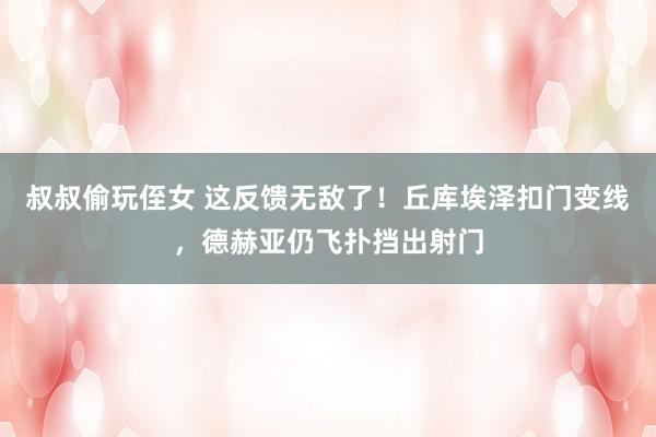 叔叔偷玩侄女 这反馈无敌了！丘库埃泽扣门变线，德赫亚仍飞扑挡出射门