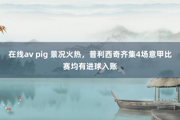 在线av pig 景况火热，普利西奇齐集4场意甲比赛均有进球入账