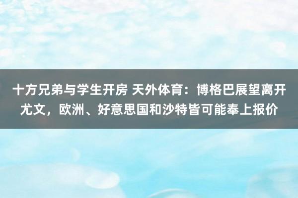 十方兄弟与学生开房 天外体育：博格巴展望离开尤文，欧洲、好意思国和沙特皆可能奉上报价
