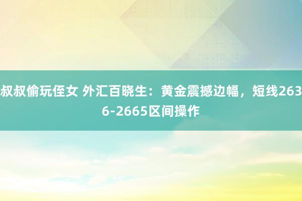 叔叔偷玩侄女 外汇百晓生：黄金震撼边幅，短线2636-2665区间操作