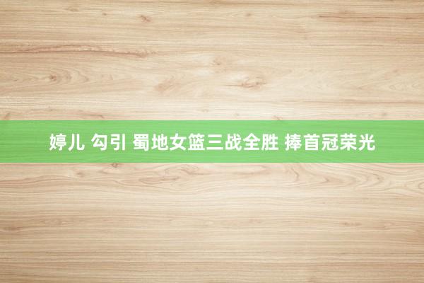 婷儿 勾引 蜀地女篮三战全胜 捧首冠荣光