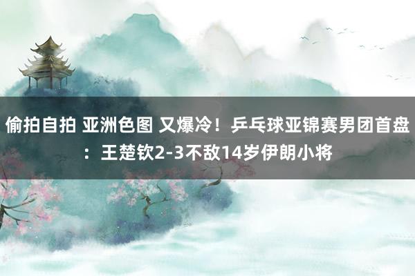 偷拍自拍 亚洲色图 又爆冷！乒乓球亚锦赛男团首盘：王楚钦2-3不敌14岁伊朗小将