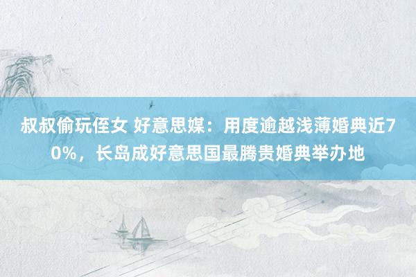 叔叔偷玩侄女 好意思媒：用度逾越浅薄婚典近70%，长岛成好意思国最腾贵婚典举办地