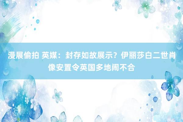 漫展偷拍 英媒：封存如故展示？伊丽莎白二世肖像安置令英国多地闹不合