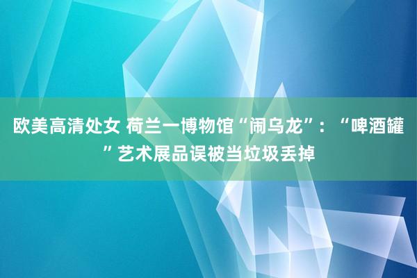 欧美高清处女 荷兰一博物馆“闹乌龙”：“啤酒罐”艺术展品误被当垃圾丢掉