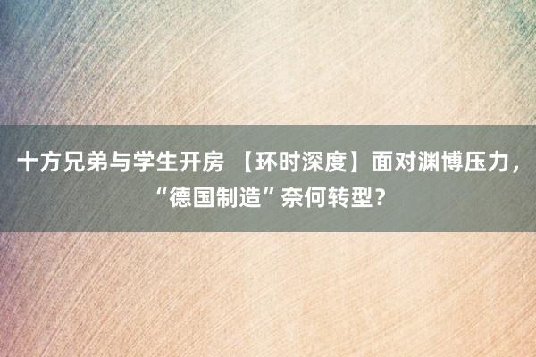 十方兄弟与学生开房 【环时深度】面对渊博压力，“德国制造”奈何转型？