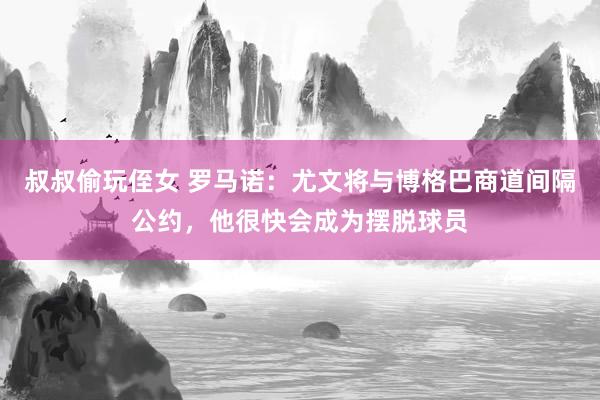 叔叔偷玩侄女 罗马诺：尤文将与博格巴商道间隔公约，他很快会成为摆脱球员