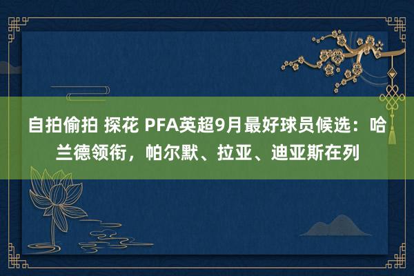 自拍偷拍 探花 PFA英超9月最好球员候选：哈兰德领衔，帕尔默、拉亚、迪亚斯在列