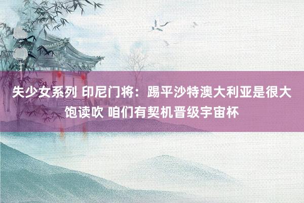 失少女系列 印尼门将：踢平沙特澳大利亚是很大饱读吹 咱们有契机晋级宇宙杯