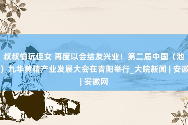 叔叔偷玩侄女 再度以会结友兴业！第二届中国（池州）九华黄精产业发展大会在青阳举行_大皖新闻 | 安徽网