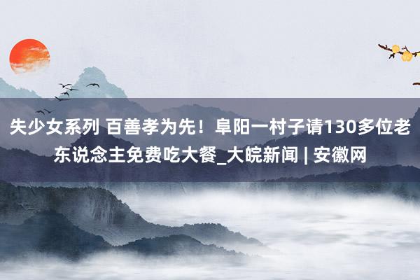 失少女系列 百善孝为先！阜阳一村子请130多位老东说念主免费吃大餐_大皖新闻 | 安徽网