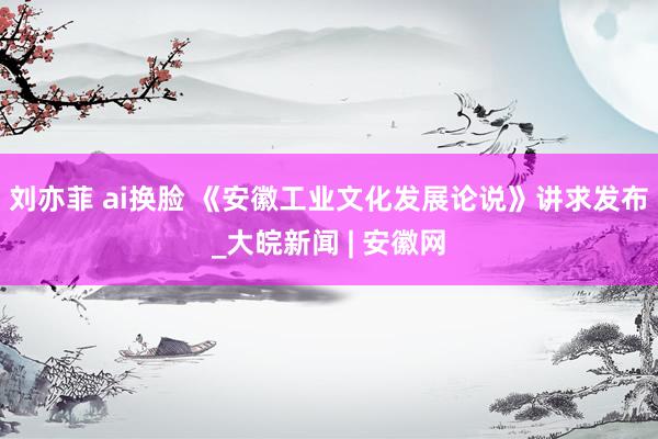刘亦菲 ai换脸 《安徽工业文化发展论说》讲求发布_大皖新闻 | 安徽网