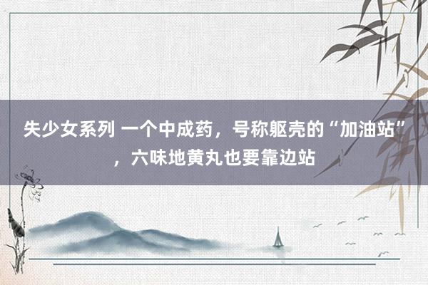 失少女系列 一个中成药，号称躯壳的“加油站”，六味地黄丸也要靠边站