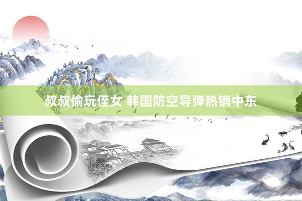 叔叔偷玩侄女 韩国防空导弹热销中东