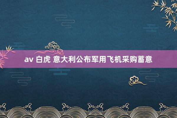 av 白虎 意大利公布军用飞机采购蓄意
