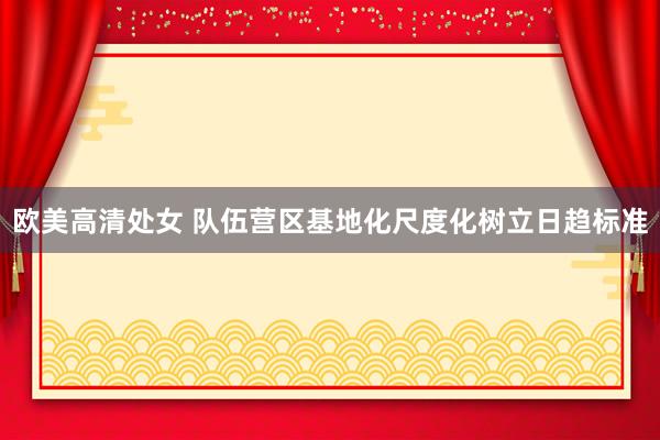 欧美高清处女 队伍营区基地化尺度化树立日趋标准