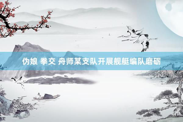 伪娘 拳交 舟师某支队开展舰艇编队磨砺