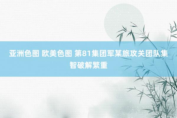 亚洲色图 欧美色图 第81集团军某旅攻关团队集智破解繁重