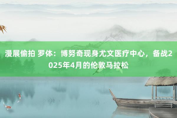 漫展偷拍 罗体：博努奇现身尤文医疗中心，备战2025年4月的伦敦马拉松