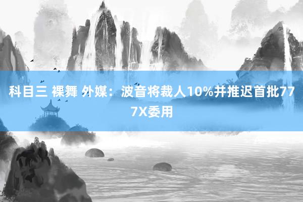 科目三 裸舞 外媒：波音将裁人10%并推迟首批777X委用