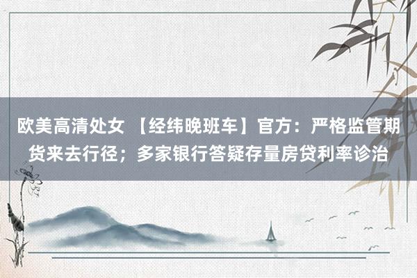 欧美高清处女 【经纬晚班车】官方：严格监管期货来去行径；多家银行答疑存量房贷利率诊治