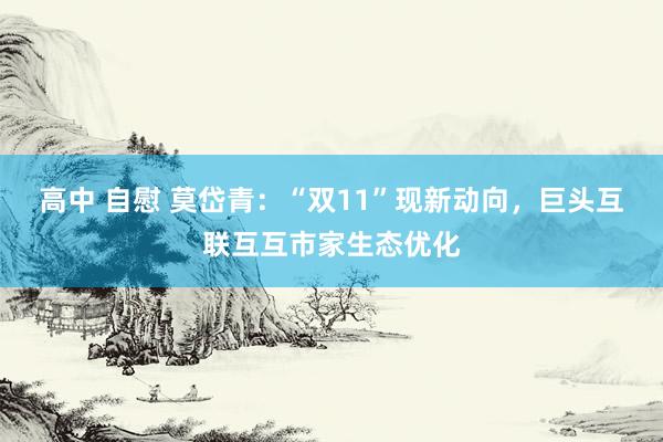 高中 自慰 莫岱青：“双11”现新动向，巨头互联互互市家生态优化