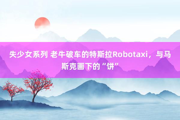 失少女系列 老牛破车的特斯拉Robotaxi，与马斯克画下的“饼”