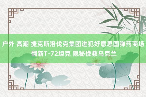 户外 高潮 捷克斯洛伐克集团进犯好意思国弹药商场 翻新T-72坦克 隐秘挽救乌克兰