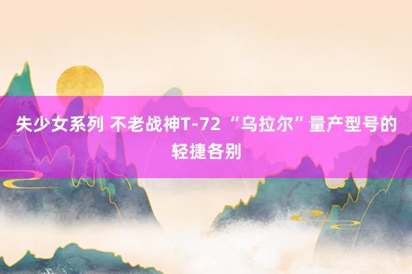 失少女系列 不老战神T-72 “乌拉尔”量产型号的轻捷各别