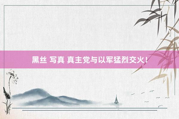 黑丝 写真 真主党与以军猛烈交火！