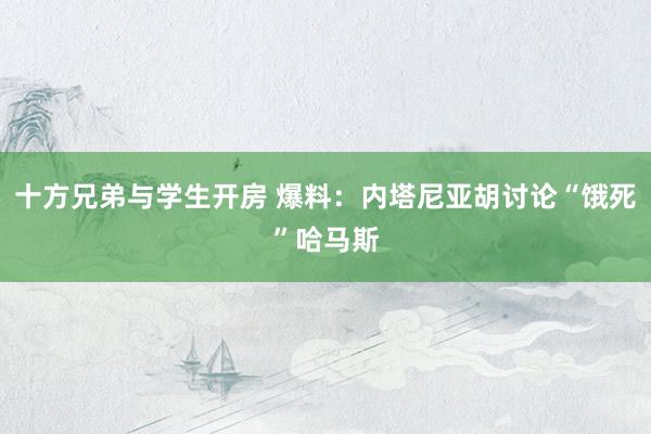 十方兄弟与学生开房 爆料：内塔尼亚胡讨论“饿死”哈马斯