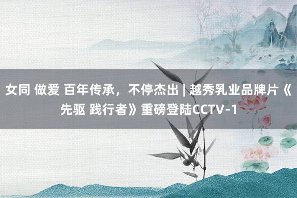 女同 做爱 百年传承，不停杰出 | 越秀乳业品牌片《先驱 践行者》重磅登陆CCTV-1