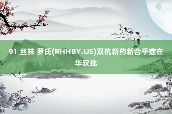 91 丝袜 罗氏(RHHBY.US)双抗新药新合乎症在华获批