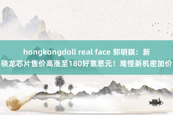hongkongdoll real face 郭明錤：新骁龙芯片售价高涨至180好意思元！难怪新机密加价
