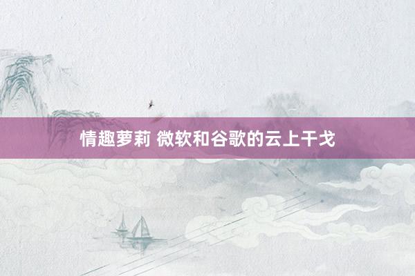 情趣萝莉 微软和谷歌的云上干戈
