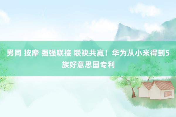 男同 按摩 强强联接 联袂共赢！华为从小米得到5族好意思国专利
