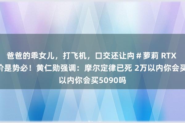 爸爸的乖女儿，打飞机，口交还让禸＃萝莉 RTX 50系加价是势必！黄仁勋强调：摩尔定律已死 2万以内你会买5090吗
