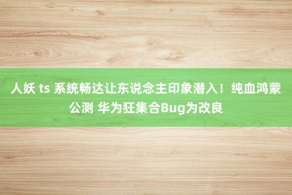 人妖 ts 系统畅达让东说念主印象潜入！纯血鸿蒙公测 华为狂集合Bug为改良