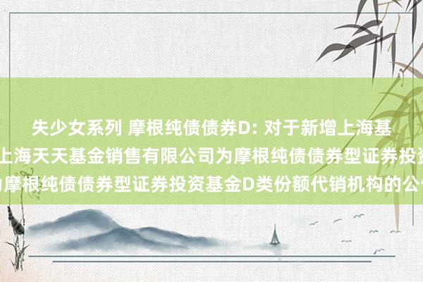 失少女系列 摩根纯债债券D: 对于新增上海基煜基金销售有限公司和上海天天基金销售有限公司为摩根纯债债券型证券投资基金D类份额代销机构的公告