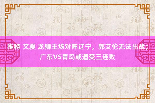 推特 文爱 龙狮主场对阵辽宁，郭艾伦无法出战；广东VS青岛或遭受三连败