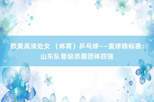 欧美高清处女 （体育）乒乓球——寰球锦标赛：山东队晋级须眉团体四强