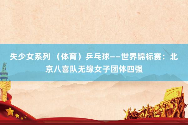 失少女系列 （体育）乒乓球——世界锦标赛：北京八喜队无缘女子团体四强
