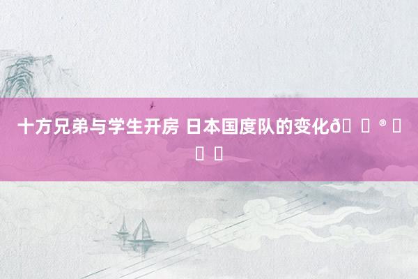 十方兄弟与学生开房 日本国度队的变化😮 ​​​