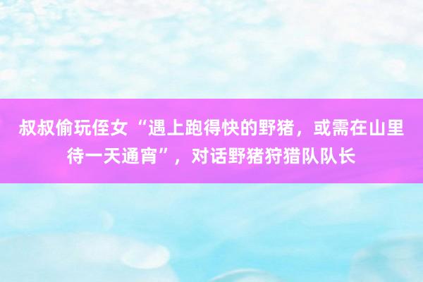 叔叔偷玩侄女 “遇上跑得快的野猪，或需在山里待一天通宵”，对话野猪狩猎队队长