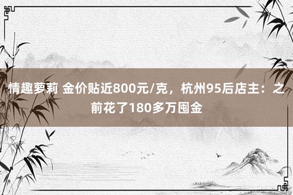 情趣萝莉 金价贴近800元/克，杭州95后店主：之前花了180多万囤金