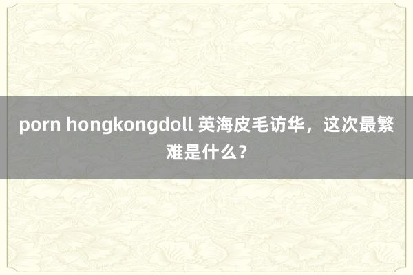 porn hongkongdoll 英海皮毛访华，这次最繁难是什么？